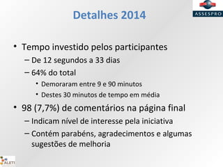 Detalhes 2014
• Tempo investido pelos participantes
– De 12 segundos a 33 dias
– 64% do total
• Demoraram entre 9 e 90 minutos
• Destes 30 minutos de tempo em média
• 98 (7,7%) de comentários na página final
– Indicam nível de interesse pela iniciativa
– Contém parabéns, agradecimentos e algumas
sugestões de melhoria
 