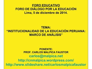 FORO EDUCATIVO 
FORO DE DIÁLOGO POR LA EDUCACIÓN 
Lima, 5 de diciembre de 2014. 
TEMA: 
“INSTITUCIONALIDAD DE LA EDUCACIÓN PERUANA: 
MARCO DE ANÁLISIS” 
PONENTE: 
PROF. CARLOS MALPICA FAUSTOR 
carlos@malpica.net 
http://cnmalpica.wordpress.com/ 
http://www.slideshare.net/carlosmalpicafaustor 
 