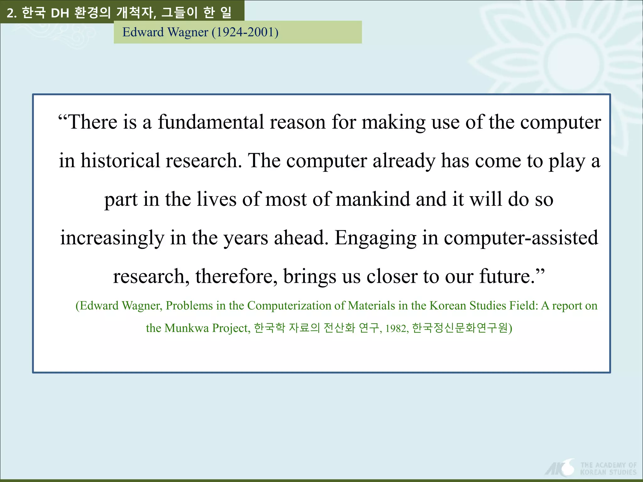 2. 한국 DH 환경의 개척자, 그들이 한 일 
Edward Wagner (1924-2001) 
“There is a fundamental reason for making use of the computer 
in historical research. The computer already has come to play a 
part in the lives of most of mankind and it will do so 
increasingly in the years ahead. Engaging in computer-assisted 
research, therefore, brings us closer to our future.” 
(Edward Wagner, Problems in the Computerization of Materials in the Korean Studies Field: A report on 
the Munkwa Project, 한국학 자료의 전산화 연구, 1982, 한국정신문화연구원) 
 