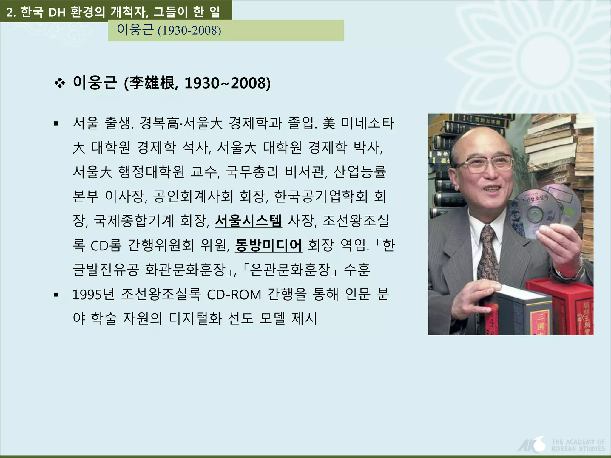 2. 한국 DH 환경의 개척자, 그들이 한 일 
이웅근 (1930-2008) 
 이웅근 (李雄根, 1930∼2008) 
 서울 출생. 경복高·서울大경제학과 졸업. 美미네소타 
大대학원 경제학 석사, 서울大대학원 경제학 박사, 
서울大행정대학원 교수, 국무총리 비서관, 산업능률 
본부 이사장, 공인회계사회 회장, 한국공기업학회 회 
장, 국제종합기계 회장, 서울시스템 사장, 조선왕조실 
록 CD롬 간행위원회 위원, 동방미디어 회장 역임. 「한 
글발전유공 화관문화훈장」, 「은관문화훈장」수훈 
 1995년 조선왕조실록 CD-ROM 간행을 통해 인문 분 
야 학술 자원의 디지털화 선도 모델 제시 
 
