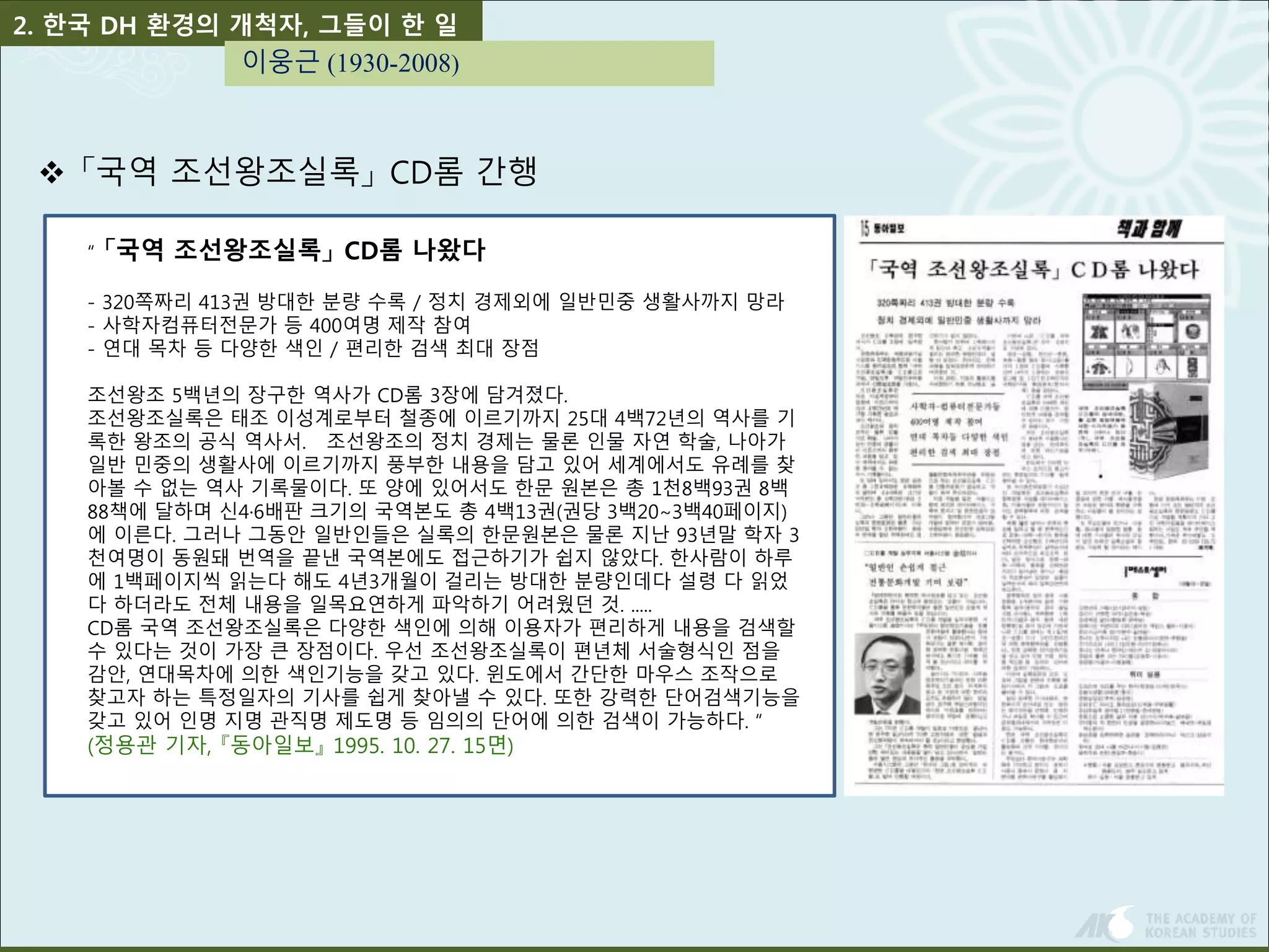 2. 한국 DH 환경의 개척자, 그들이 한 일 
이웅근 (1930-2008) 
 「국역 조선왕조실록」CD롬 간행 
“ 「국역 조선왕조실록」CD롬 나왔다 
- 320쪽짜리 413권 방대한 분량 수록 / 정치 경제외에 일반민중 생활사까지 망라 
- 사학자컴퓨터전문가 등 400여명 제작 참여 
- 연대 목차 등 다양한 색인 / 편리한 검색 최대 장점 
조선왕조 5백년의 장구한 역사가 CD롬 3장에 담겨졌다. 
조선왕조실록은 태조 이성계로부터 철종에 이르기까지 25대 4백72년의 역사를 기 
록한 왕조의 공식 역사서. 조선왕조의 정치 경제는 물론 인물 자연 학술, 나아가 
일반 민중의 생활사에 이르기까지 풍부한 내용을 담고 있어 세계에서도 유례를 찾 
아볼 수 없는 역사 기록물이다. 또 양에 있어서도 한문 원본은 총 1천8백93권 8백 
88책에 달하며 신4·6배판 크기의 국역본도 총 4백13권(권당 3백20∼3백40페이지) 
에 이른다. 그러나 그동안 일반인들은 실록의 한문원본은 물론 지난 93년말 학자 3 
천여명이 동원돼 번역을 끝낸 국역본에도 접근하기가 쉽지 않았다. 한사람이 하루 
에 1백페이지씩 읽는다 해도 4년3개월이 걸리는 방대한 분량인데다 설령 다 읽었 
다 하더라도 전체 내용을 일목요연하게 파악하기 어려웠던 것. ..... 
CD롬 국역 조선왕조실록은 다양한 색인에 의해 이용자가 편리하게 내용을 검색할 
수 있다는 것이 가장 큰 장점이다. 우선 조선왕조실록이 편년체 서술형식인 점을 
감안, 연대목차에 의한 색인기능을 갖고 있다. 윈도에서 간단한 마우스 조작으로 
찾고자 하는 특정일자의 기사를 쉽게 찾아낼 수 있다. 또한 강력한 단어검색기능을 
갖고 있어 인명 지명 관직명 제도명 등 임의의 단어에 의한 검색이 가능하다. “ 
(정용관 기자, 『동아일보』1995. 10. 27. 15면) 
 
