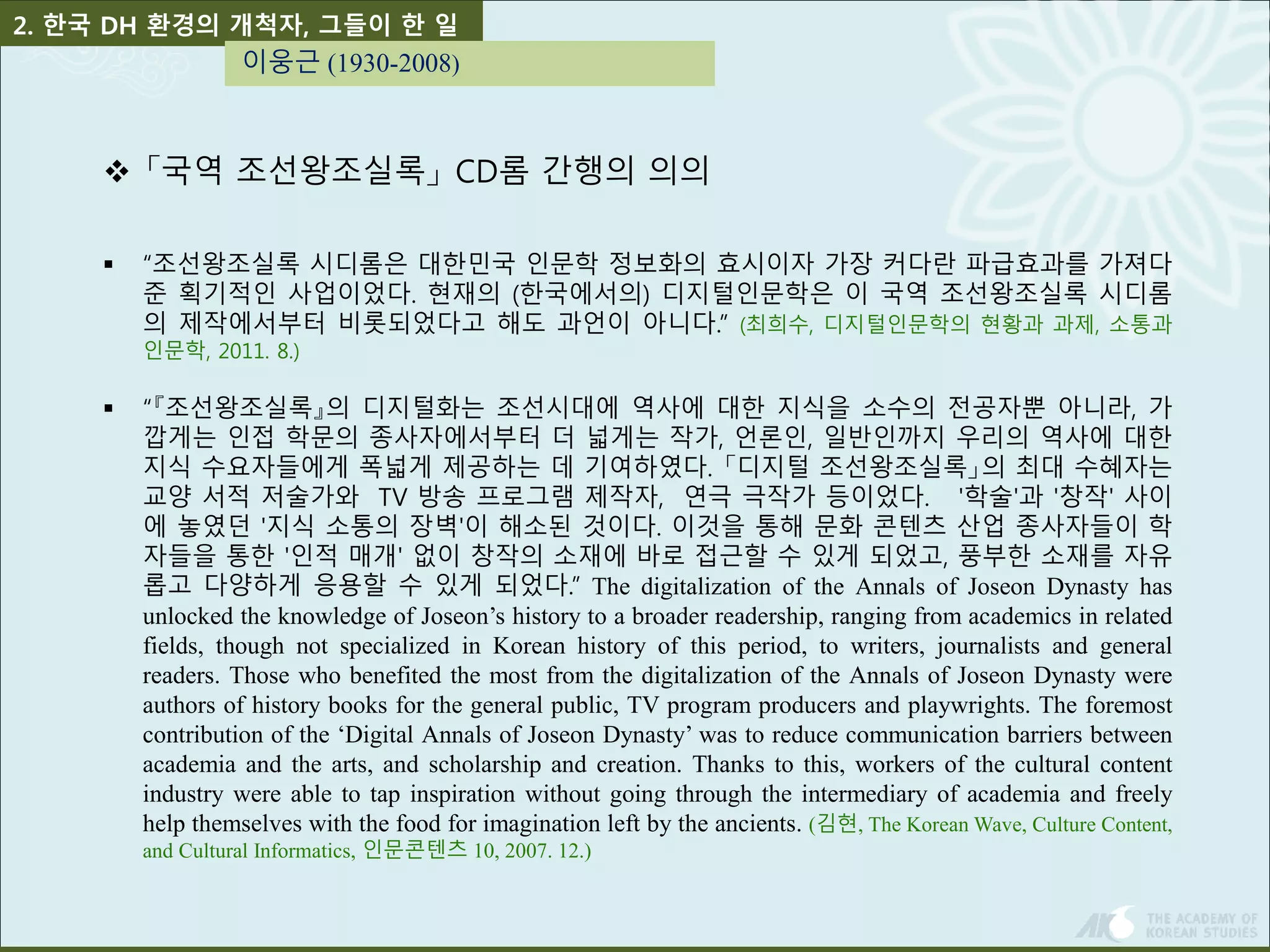 2. 한국 DH 환경의 개척자, 그들이 한 일 
이웅근 (1930-2008) 
 「국역 조선왕조실록」CD롬 간행의 의의 
 “조선왕조실록 시디롬은 대한민국 인문학 정보화의 효시이자 가장 커다란 파급효과를 가져다 
준 획기적인 사업이었다. 현재의 (한국에서의) 디지털인문학은 이 국역 조선왕조실록 시디롬 
의 제작에서부터 비롯되었다고 해도 과언이 아니다.” (최희수, 디지털인문학의 현황과 과제, 소통과 
인문학, 2011. 8.) 
 “『조선왕조실록』의 디지털화는 조선시대에 역사에 대한 지식을 소수의 전공자뿐 아니라, 가 
깝게는 인접 학문의 종사자에서부터 더 넓게는 작가, 언론인, 일반인까지 우리의 역사에 대한 
지식 수요자들에게 폭넓게 제공하는 데 기여하였다. 「디지털 조선왕조실록」의 최대 수혜자는 
교양 서적 저술가와 TV 방송 프로그램 제작자, 연극 극작가 등이었다. '학술'과 '창작' 사이 
에 놓였던 '지식 소통의 장벽'이 해소된 것이다. 이것을 통해 문화 콘텐츠 산업 종사자들이 학 
자들을 통한 '인적 매개' 없이 창작의 소재에 바로 접근할 수 있게 되었고, 풍부한 소재를 자유 
롭고 다양하게 응용할 수 있게 되었다.” The digitalization of the Annals of Joseon Dynasty has 
unlocked the knowledge of Joseon’s history to a broader readership, ranging from academics in related 
fields, though not specialized in Korean history of this period, to writers, journalists and general 
readers. Those who benefited the most from the digitalization of the Annals of Joseon Dynasty were 
authors of history books for the general public, TV program producers and playwrights. The foremost 
contribution of the ‘Digital Annals of Joseon Dynasty’ was to reduce communication barriers between 
academia and the arts, and scholarship and creation. Thanks to this, workers of the cultural content 
industry were able to tap inspiration without going through the intermediary of academia and freely 
help themselves with the food for imagination left by the ancients. (김현, The KoreanWave, Culture Content, 
and Cultural Informatics, 인문콘텐츠 10, 2007. 12.) 
 