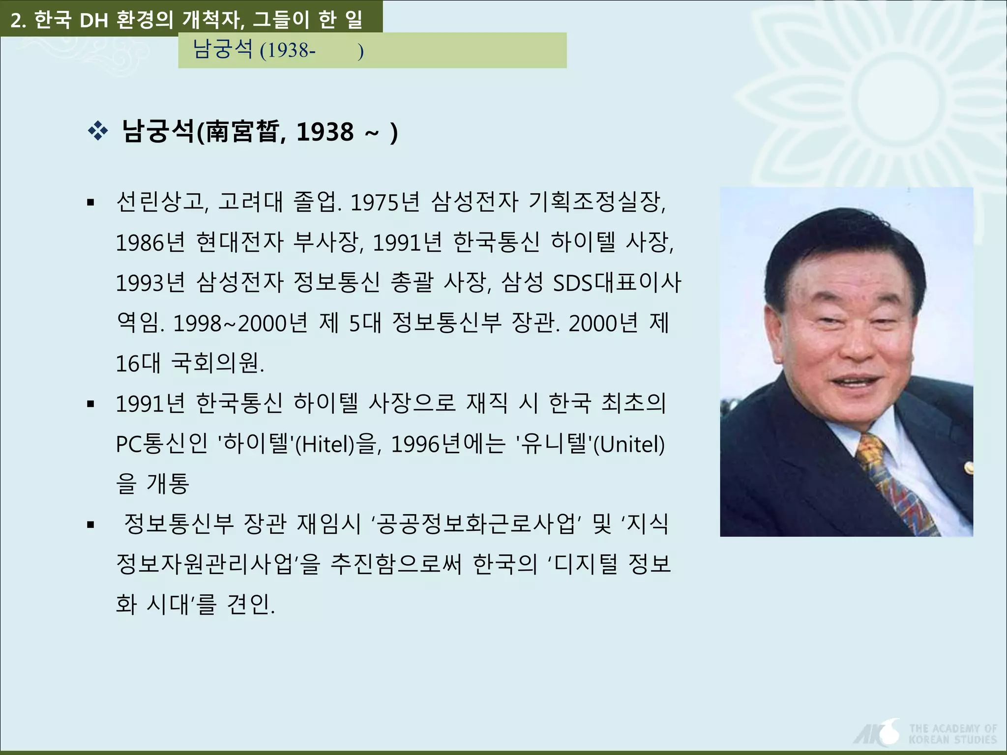 2. 한국 DH 환경의 개척자, 그들이 한 일 
남궁석 (1938- ) 
 남궁석(南宮晳, 1938 ~ ) 
 선린상고, 고려대 졸업. 1975년 삼성전자 기획조정실장, 
1986년 현대전자 부사장, 1991년 한국통신 하이텔 사장, 
1993년 삼성전자 정보통신 총괄 사장, 삼성 SDS대표이사 
역임. 1998~2000년 제 5대 정보통신부 장관. 2000년 제 
16대 국회의원. 
 1991년 한국통신 하이텔 사장으로 재직 시 한국 최초의 
PC통신인 '하이텔'(Hitel)을, 1996년에는 '유니텔'(Unitel) 
을 개통 
 정보통신부 장관 재임시 ‘공공정보화근로사업’ 및 ‘지식 
정보자원관리사업’을 추진함으로써 한국의 ‘디지털 정보 
화 시대’를 견인. 
 