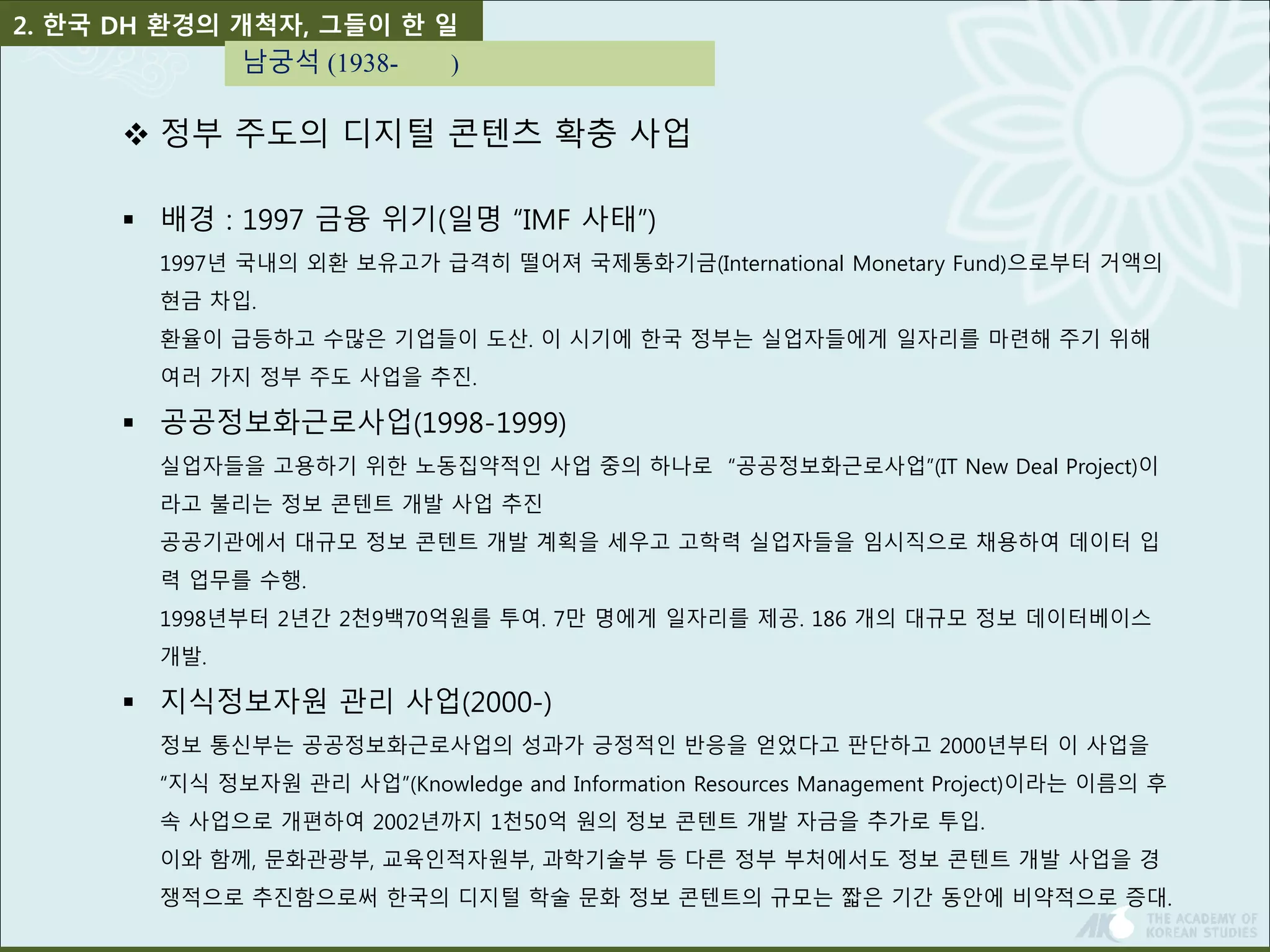 2. 한국 DH 환경의 개척자, 그들이 한 일 
남궁석 (1938- ) 
 정부 주도의 디지털 콘텐츠 확충 사업 
 배경 : 1997 금융 위기(일명 “IMF 사태”) 
1997년 국내의 외환 보유고가 급격히 떨어져 국제통화기금(International Monetary Fund)으로부터 거액의 
현금 차입. 
환율이 급등하고 수많은 기업들이 도산. 이 시기에 한국 정부는 실업자들에게 일자리를 마련해 주기 위해 
여러 가지 정부 주도 사업을 추진. 
 공공정보화근로사업(1998-1999) 
실업자들을 고용하기 위한 노동집약적인 사업 중의 하나로 “공공정보화근로사업”(IT New Deal Project)이 
라고 불리는 정보 콘텐트 개발 사업 추진 
공공기관에서 대규모 정보 콘텐트 개발 계획을 세우고 고학력 실업자들을 임시직으로 채용하여 데이터 입 
력 업무를 수행. 
1998년부터 2년간 2천9백70억원를 투여. 7만 명에게 일자리를 제공. 186 개의 대규모 정보 데이터베이스 
개발. 
 지식정보자원 관리 사업(2000-) 
정보 통신부는 공공정보화근로사업의 성과가 긍정적인 반응을 얻었다고 판단하고 2000년부터 이 사업을 
“지식 정보자원 관리 사업”(Knowledge and Information Resources Management Project)이라는 이름의 후 
속 사업으로 개편하여 2002년까지 1천50억 원의 정보 콘텐트 개발 자금을 추가로 투입. 
이와 함께, 문화관광부, 교육인적자원부, 과학기술부 등 다른 정부 부처에서도 정보 콘텐트 개발 사업을 경 
쟁적으로 추진함으로써 한국의 디지털 학술 문화 정보 콘텐트의 규모는 짧은 기간 동안에 비약적으로 증대. 
 