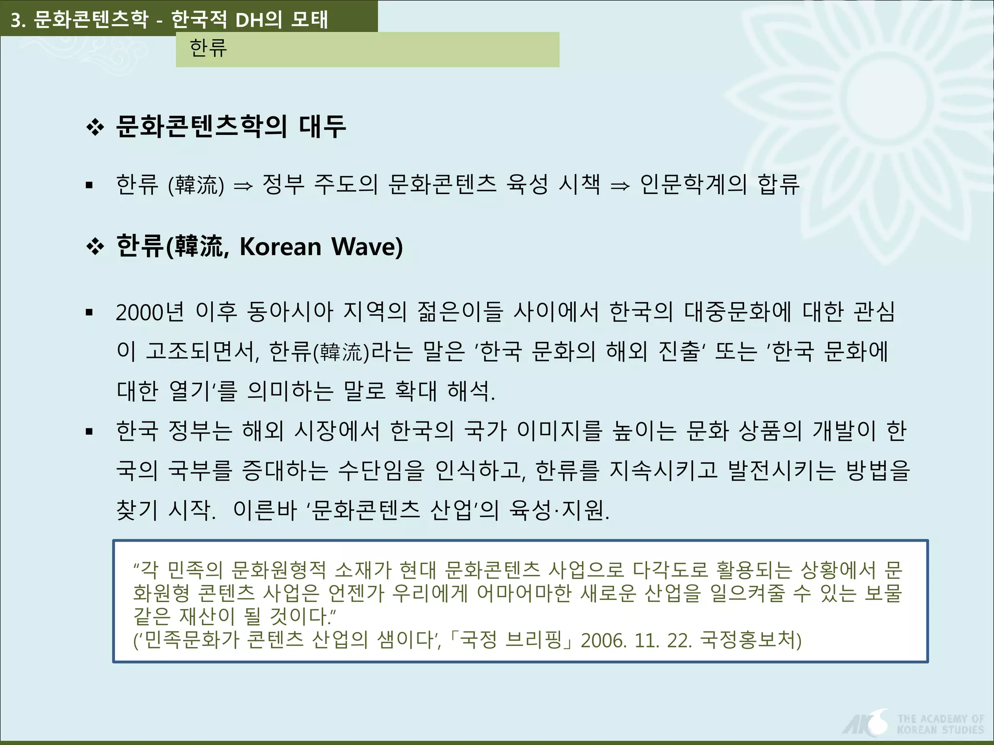 3. 문화콘텐츠학 - 한국적 DH의 모태 
한류 
 문화콘텐츠학의 대두 
 한류 (韓流) ⇒ 정부 주도의 문화콘텐츠 육성 시책 ⇒ 인문학계의 합류 
 한류(韓流, Korean Wave) 
 2000년 이후 동아시아 지역의 젊은이들 사이에서 한국의 대중문화에 대한 관심 
이 고조되면서, 한류(韓流)라는 말은 ’한국 문화의 해외 진출‘ 또는 ’한국 문화에 
대한 열기‘를 의미하는 말로 확대 해석. 
 한국 정부는 해외 시장에서 한국의 국가 이미지를 높이는 문화 상품의 개발이 한 
국의 국부를 증대하는 수단임을 인식하고, 한류를 지속시키고 발전시키는 방법을 
찾기 시작. 이른바 ‘문화콘텐츠 산업’의 육성·지원. 
“각 민족의 문화원형적 소재가 현대 문화콘텐츠 사업으로 다각도로 활용되는 상황에서 문 
화원형 콘텐츠 사업은 언젠가 우리에게 어마어마한 새로운 산업을 일으켜줄 수 있는 보물 
같은 재산이 될 것이다.” 
(‘민족문화가 콘텐츠 산업의 샘이다’, 「국정 브리핑」2006. 11. 22. 국정홍보처) 
 