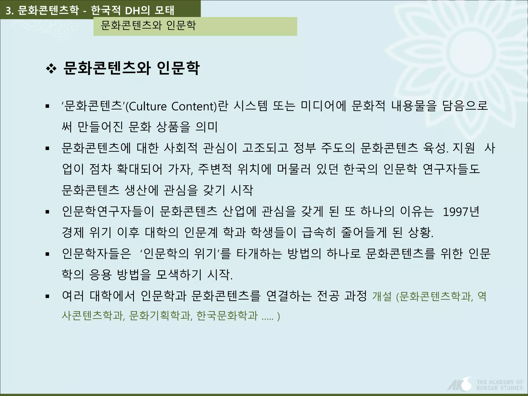 3. 문화콘텐츠학 - 한국적 DH의 모태 
문화콘텐츠와 인문학 
 문화콘텐츠와 인문학 
 ‘문화콘텐츠’(Culture Content)란 시스템 또는 미디어에 문화적 내용물을 담음으로 
써 만들어진 문화 상품을 의미 
 문화콘텐츠에 대한 사회적 관심이 고조되고 정부 주도의 문화콘텐츠 육성․지원 사 
업이 점차 확대되어 가자, 주변적 위치에 머물러 있던 한국의 인문학 연구자들도 
문화콘텐츠 생산에 관심을 갖기 시작 
 인문학연구자들이 문화콘텐츠 산업에 관심을 갖게 된 또 하나의 이유는 1997년 
경제 위기 이후 대학의 인문계 학과 학생들이 급속히 줄어들게 된 상황. 
 인문학자들은 ‘인문학의 위기’를 타개하는 방법의 하나로 문화콘텐츠를 위한 인문 
학의 응용 방법을 모색하기 시작. 
 여러 대학에서 인문학과 문화콘텐츠를 연결하는 전공 과정 개설 (문화콘텐츠학과, 역 
사콘텐츠학과, 문화기획학과, 한국문화학과 ….. ) 
 