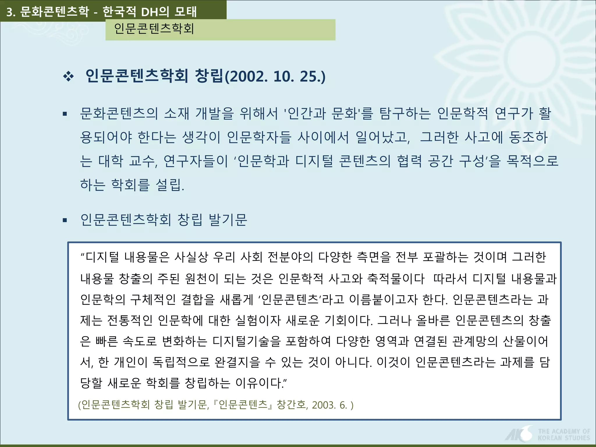 3. 문화콘텐츠학 - 한국적 DH의 모태 
인문콘텐츠학회 
 인문콘텐츠학회 창립(2002. 10. 25.) 
 문화콘텐츠의 소재 개발을 위해서 '인간과 문화'를 탐구하는 인문학적 연구가 활 
용되어야 한다는 생각이 인문학자들 사이에서 일어났고, 그러한 사고에 동조하 
는 대학 교수, 연구자들이 ‘인문학과 디지털 콘텐츠의 협력 공간 구성’을 목적으로 
하는 학회를 설립. 
 인문콘텐츠학회 창립 발기문 
“디지털 내용물은 사실상 우리 사회 전분야의 다양한 측면을 전부 포괄하는 것이며 그러한 
내용물 창출의 주된 원천이 되는 것은 인문학적 사고와 축적물이다 따라서 디지털 내용물과 
인문학의 구체적인 결합을 새롭게 ‘인문콘텐츠’라고 이름붙이고자 한다. 인문콘텐츠라는 과 
제는 전통적인 인문학에 대한 실험이자 새로운 기회이다. 그러나 올바른 인문콘텐츠의 창출 
은 빠른 속도로 변화하는 디지털기술을 포함하여 다양한 영역과 연결된 관계망의 산물이어 
서, 한 개인이 독립적으로 완결지을 수 있는 것이 아니다. 이것이 인문콘텐츠라는 과제를 담 
당할 새로운 학회를 창립하는 이유이다.” 
(인문콘텐츠학회 창립 발기문, 『인문콘텐츠』창간호, 2003. 6. ) 
 