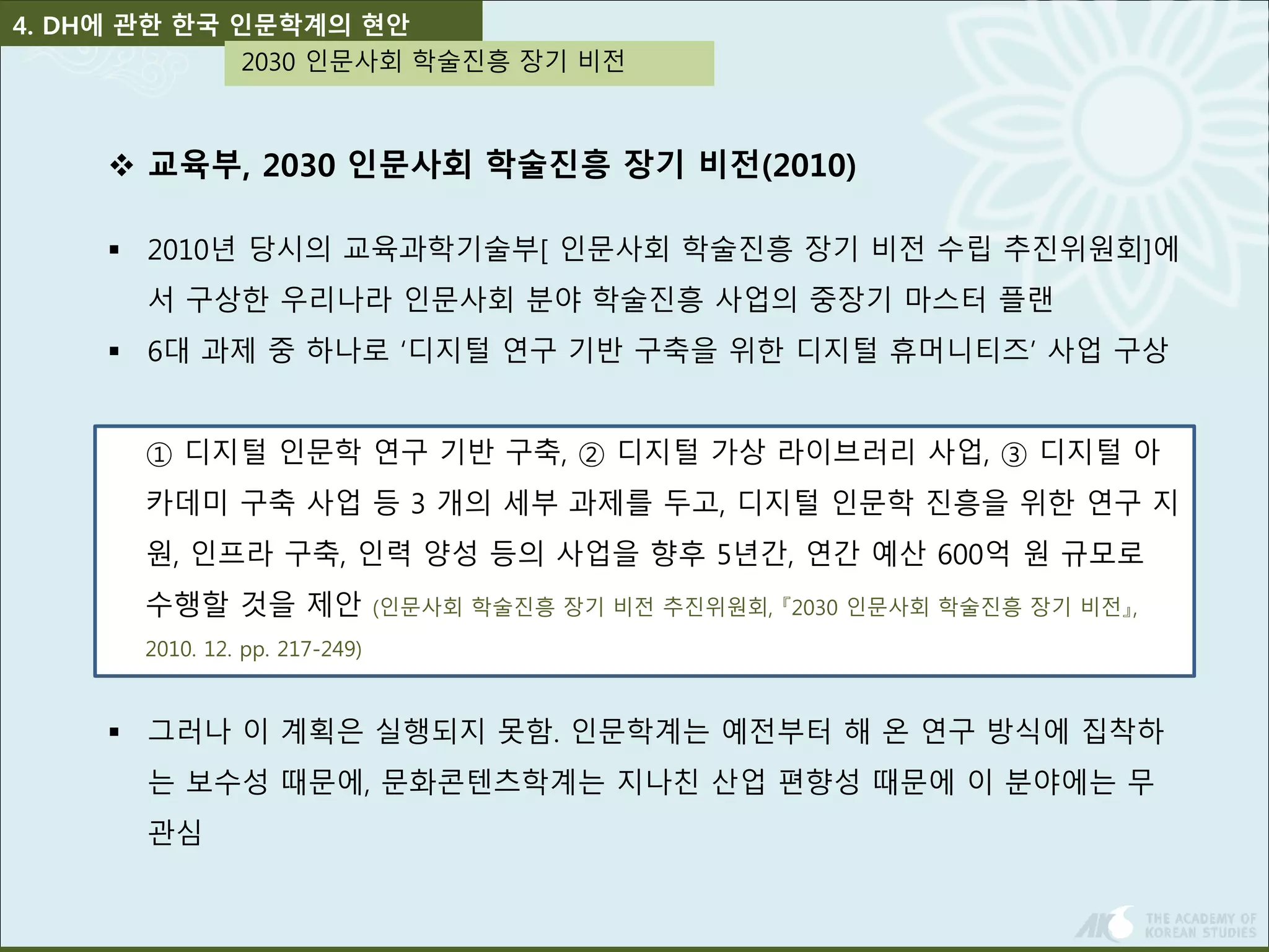 4. DH에 관한 한국 인문학계의 현안 
2030 인문사회 학술진흥 장기 비전 
 교육부, 2030 인문사회 학술진흥 장기 비전(2010) 
 2010년 당시의 교육과학기술부[ 인문사회 학술진흥 장기 비전 수립 추진위원회]에 
서 구상한 우리나라 인문사회 분야 학술진흥 사업의 중장기 마스터 플랜 
 6대 과제 중 하나로 ‘디지털 연구 기반 구축을 위한 디지털 휴머니티즈’ 사업 구상 
① 디지털 인문학 연구 기반 구축, ② 디지털 가상 라이브러리 사업, ③ 디지털 아 
카데미 구축 사업 등 3 개의 세부 과제를 두고, 디지털 인문학 진흥을 위한 연구 지 
원, 인프라 구축, 인력 양성 등의 사업을 향후 5년간, 연간 예산 600억 원 규모로 
수행할 것을 제안 (인문사회 학술진흥 장기 비전 추진위원회, 『2030 인문사회 학술진흥 장기 비전』, 
2010. 12. pp. 217-249) 
 그러나 이 계획은 실행되지 못함. 인문학계는 예전부터 해 온 연구 방식에 집착하 
는 보수성 때문에, 문화콘텐츠학계는 지나친 산업 편향성 때문에 이 분야에는 무 
관심 
 