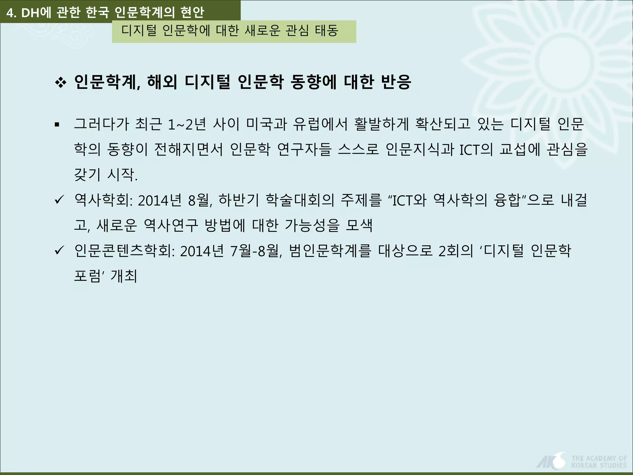 4. DH에 관한 한국 인문학계의 현안 
디지털 인문학에 대한 새로운 관심 태동 
 인문학계, 해외 디지털 인문학 동향에 대한 반응 
 그러다가 최근 1~2년 사이 미국과 유럽에서 활발하게 확산되고 있는 디지털 인문 
학의 동향이 전해지면서 인문학 연구자들 스스로 인문지식과 ICT의 교섭에 관심을 
갖기 시작. 
 역사학회: 2014년 8월, 하반기 학술대회의 주제를 “ICT와 역사학의 융합”으로 내걸 
고, 새로운 역사연구 방법에 대한 가능성을 모색 
 인문콘텐츠학회: 2014년 7월-8월, 범인문학계를 대상으로 2회의 ‘디지털 인문학 
포럼’ 개최 
 