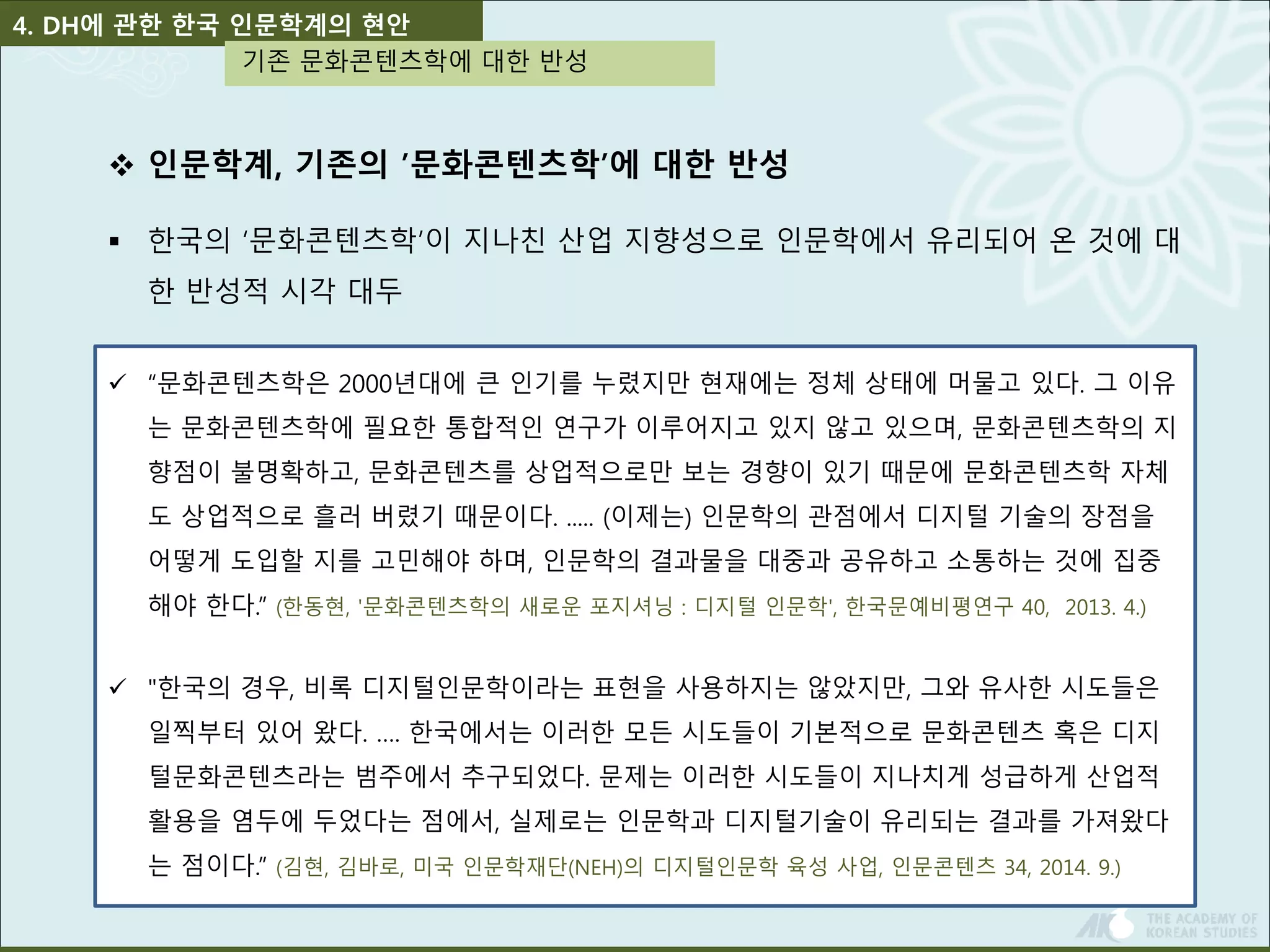 4. DH에 관한 한국 인문학계의 현안 
기존 문화콘텐츠학에 대한 반성 
 인문학계, 기존의 ’문화콘텐츠학’에 대한 반성 
 한국의 ‘문화콘텐츠학’이 지나친 산업 지향성으로 인문학에서 유리되어 온 것에 대 
한 반성적 시각 대두 
 “문화콘텐츠학은 2000년대에 큰 인기를 누렸지만 현재에는 정체 상태에 머물고 있다. 그 이유 
는 문화콘텐츠학에 필요한 통합적인 연구가 이루어지고 있지 않고 있으며, 문화콘텐츠학의 지 
향점이 불명확하고, 문화콘텐츠를 상업적으로만 보는 경향이 있기 때문에 문화콘텐츠학 자체 
도 상업적으로 흘러 버렸기 때문이다. ..... (이제는) 인문학의 관점에서 디지털 기술의 장점을 
어떻게 도입할 지를 고민해야 하며, 인문학의 결과물을 대중과 공유하고 소통하는 것에 집중 
해야 한다.” (한동현, '문화콘텐츠학의 새로운 포지셔닝 : 디지털 인문학', 한국문예비평연구 40, 2013. 4.) 
 "한국의 경우, 비록 디지털인문학이라는 표현을 사용하지는 않았지만, 그와 유사한 시도들은 
일찍부터 있어 왔다. …. 한국에서는 이러한 모든 시도들이 기본적으로 문화콘텐츠 혹은 디지 
털문화콘텐츠라는 범주에서 추구되었다. 문제는 이러한 시도들이 지나치게 성급하게 산업적 
활용을 염두에 두었다는 점에서, 실제로는 인문학과 디지털기술이 유리되는 결과를 가져왔다 
는 점이다.” (김현, 김바로, 미국 인문학재단(NEH)의 디지털인문학 육성 사업, 인문콘텐츠 34, 2014. 9.) 
 