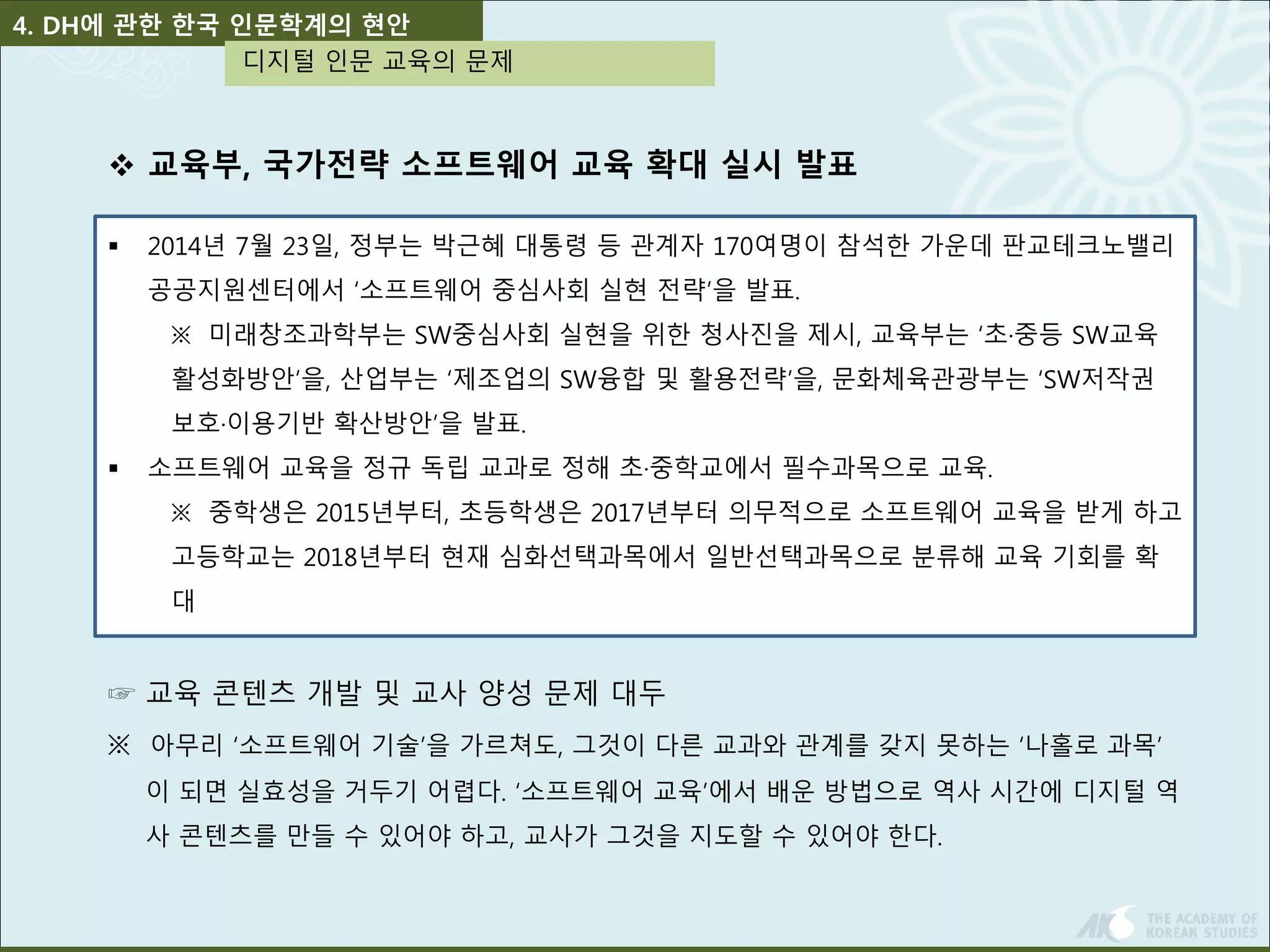 4. DH에 관한 한국 인문학계의 현안 
디지털 인문 교육의 문제 
 교육부, 국가전략 소프트웨어 교육 확대 실시 발표 
 2014년 7월 23일, 정부는 박근혜 대통령 등 관계자 170여명이 참석한 가운데 판교테크노밸리 
공공지원센터에서 ‘소프트웨어 중심사회 실현 전략’을 발표. 
※ 미래창조과학부는 SW중심사회 실현을 위한 청사진을 제시, 교육부는 ‘초·중등 SW교육 
활성화방안’을, 산업부는 ‘제조업의 SW융합 및 활용전략’을, 문화체육관광부는 ‘SW저작권 
보호·이용기반 확산방안’을 발표. 
 소프트웨어 교육을 정규 독립 교과로 정해 초·중학교에서 필수과목으로 교육. 
※ 중학생은 2015년부터, 초등학생은 2017년부터 의무적으로 소프트웨어 교육을 받게 하고 
고등학교는 2018년부터 현재 심화선택과목에서 일반선택과목으로 분류해 교육 기회를 확 
대 
☞ 교육 콘텐츠 개발 및 교사 양성 문제 대두 
※ 아무리 ‘소프트웨어 기술’을 가르쳐도, 그것이 다른 교과와 관계를 갖지 못하는 ‘나홀로 과목’ 
이 되면 실효성을 거두기 어렵다. ‘소프트웨어 교육’에서 배운 방법으로 역사 시간에 디지털 역 
사 콘텐츠를 만들 수 있어야 하고, 교사가 그것을 지도할 수 있어야 한다. 
 