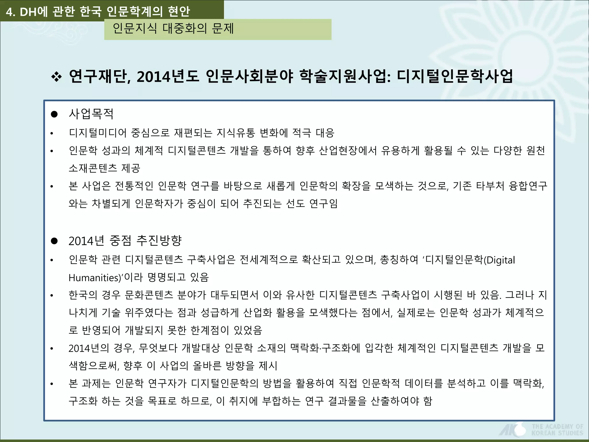 4. DH에 관한 한국 인문학계의 현안 
인문지식 대중화의 문제 
 연구재단, 2014년도 인문사회분야 학술지원사업: 디지털인문학사업 
 사업목적 
• 디지털미디어 중심으로 재편되는 지식유통 변화에 적극 대응 
• 인문학 성과의 체계적 디지털콘텐츠 개발을 통하여 향후 산업현장에서 유용하게 활용될 수 있는 다양한 원천 
소재콘텐츠 제공 
• 본 사업은 전통적인 인문학 연구를 바탕으로 새롭게 인문학의 확장을 모색하는 것으로, 기존 타부처 융합연구 
와는 차별되게 인문학자가 중심이 되어 추진되는 선도 연구임 
 2014년 중점 추진방향 
• 인문학 관련 디지털콘텐츠 구축사업은 전세계적으로 확산되고 있으며, 총칭하여 ‘디지털인문학(Digital 
Humanities)’이라 명명되고 있음 
• 한국의 경우 문화콘텐츠 분야가 대두되면서 이와 유사한 디지털콘텐츠 구축사업이 시행된 바 있음. 그러나 지 
나치게 기술 위주였다는 점과 성급하게 산업화 활용을 모색했다는 점에서, 실제로는 인문학 성과가 체계적으 
로 반영되어 개발되지 못한 한계점이 있었음 
• 2014년의 경우, 무엇보다 개발대상 인문학 소재의 맥락화·구조화에 입각한 체계적인 디지털콘텐츠 개발을 모 
색함으로써, 향후 이 사업의 올바른 방향을 제시 
• 본 과제는 인문학 연구자가 디지털인문학의 방법을 활용하여 직접 인문학적 데이터를 분석하고 이를 맥락화, 
구조화 하는 것을 목표로 하므로, 이 취지에 부합하는 연구 결과물을 산출하여야 함 
 