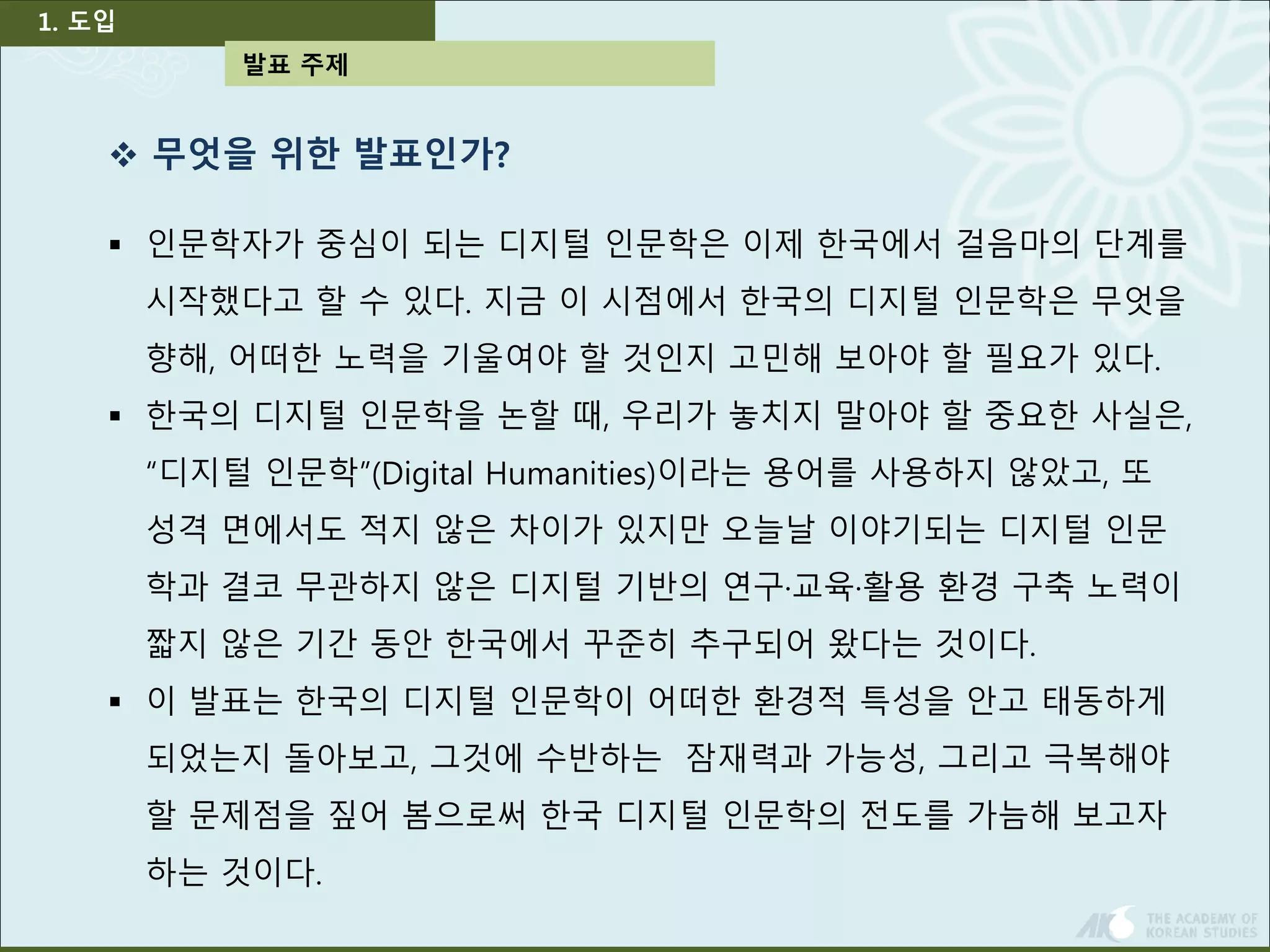 발표 주제 
1. 도입 
 무엇을 위한 발표인가? 
 인문학자가 중심이 되는 디지털 인문학은 이제 한국에서 걸음마의 단계를 
시작했다고 할 수 있다. 지금 이 시점에서 한국의 디지털 인문학은 무엇을 
향해, 어떠한 노력을 기울여야 할 것인지 고민해 보아야 할 필요가 있다. 
 한국의 디지털 인문학을 논할 때, 우리가 놓치지 말아야 할 중요한 사실은, 
“디지털 인문학”(Digital Humanities)이라는 용어를 사용하지 않았고, 또 
성격 면에서도 적지 않은 차이가 있지만 오늘날 이야기되는 디지털 인문 
학과 결코 무관하지 않은 디지털 기반의 연구·교육·활용 환경 구축 노력이 
짧지 않은 기간 동안 한국에서 꾸준히 추구되어 왔다는 것이다. 
 이 발표는 한국의 디지털 인문학이 어떠한 환경적 특성을 안고 태동하게 
되었는지 돌아보고, 그것에 수반하는 잠재력과 가능성, 그리고 극복해야 
할 문제점을 짚어 봄으로써 한국 디지털 인문학의 전도를 가늠해 보고자 
하는 것이다. 
 
