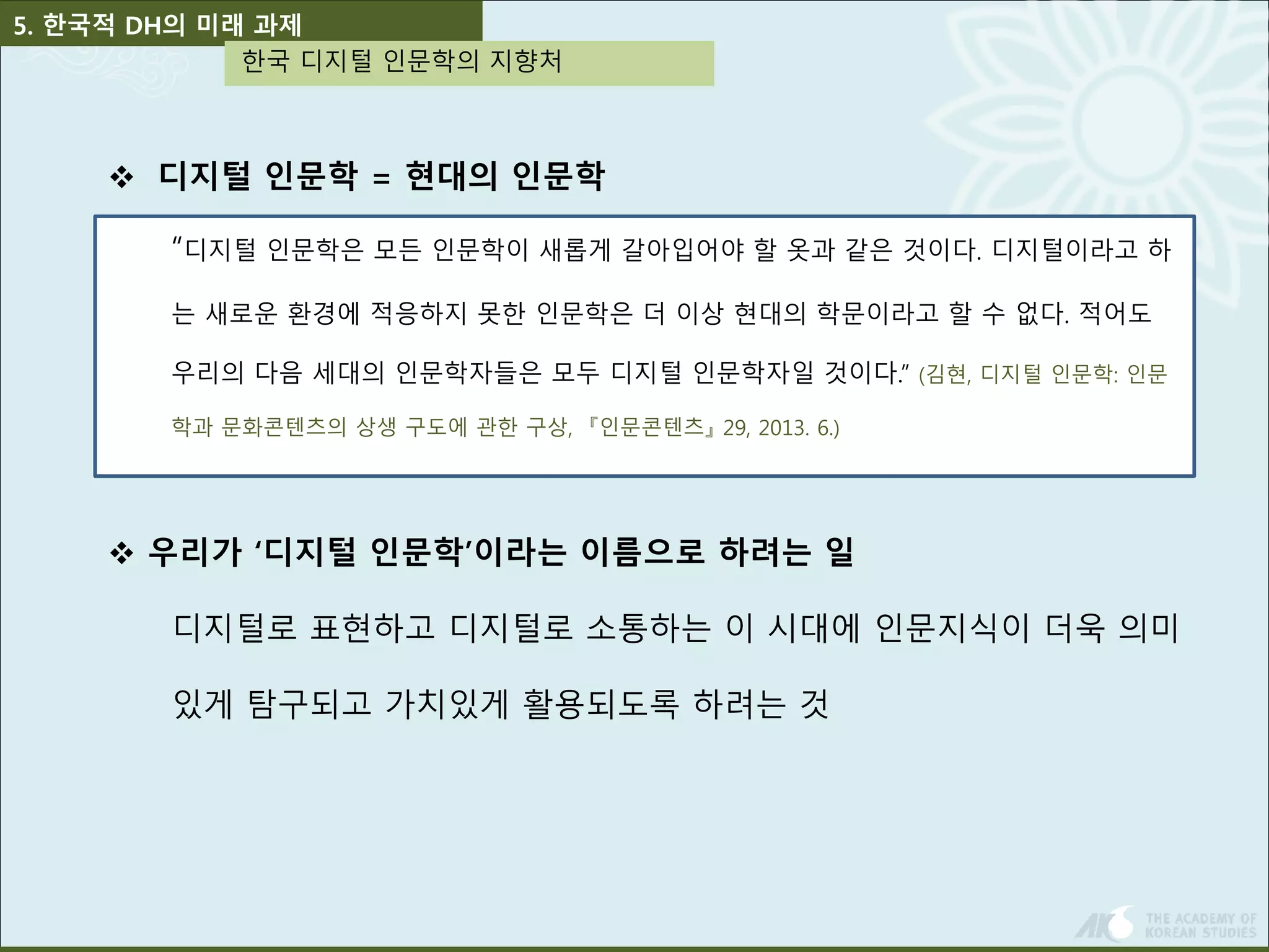 5. 한국적 DH의 미래 과제 
한국 디지털 인문학의 지향처 
 디지털 인문학 = 현대의 인문학 
“디지털 인문학은 모든 인문학이 새롭게 갈아입어야 할 옷과 같은 것이다. 디지털이라고 하 
는 새로운 환경에 적응하지 못한 인문학은 더 이상 현대의 학문이라고 할 수 없다. 적어도 
우리의 다음 세대의 인문학자들은 모두 디지털 인문학자일 것이다.” (김현, 디지털 인문학: 인문 
학과 문화콘텐츠의 상생 구도에 관한 구상, 『인문콘텐츠』29, 2013. 6.) 
 우리가 ‘디지털 인문학’이라는 이름으로 하려는 일 
디지털로 표현하고 디지털로 소통하는 이 시대에 인문지식이 더욱 의미 
있게 탐구되고 가치있게 활용되도록 하려는 것 
 