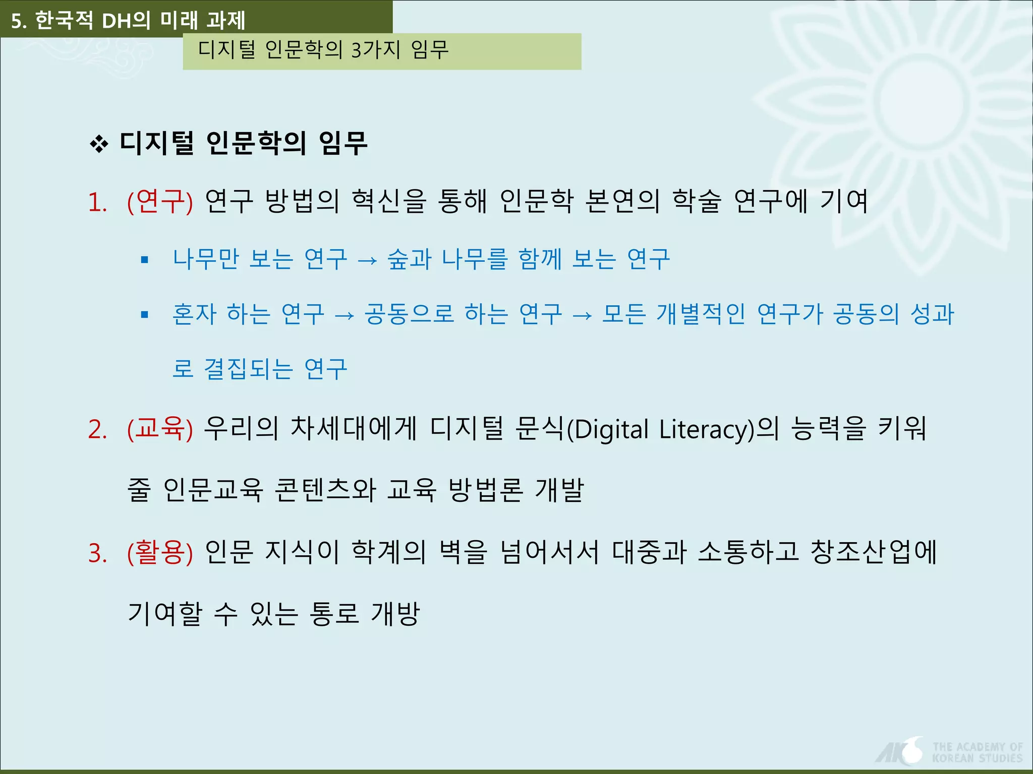 5. 한국적 DH의 미래 과제 
디지털 인문학의 3가지 임무 
 디지털 인문학의 임무 
1. (연구) 연구 방법의 혁신을 통해 인문학 본연의 학술 연구에 기여 
 나무만 보는 연구 → 숲과 나무를 함께 보는 연구 
 혼자 하는 연구 → 공동으로 하는 연구 → 모든 개별적인 연구가 공동의 성과 
로 결집되는 연구 
2. (교육) 우리의 차세대에게 디지털 문식(Digital Literacy)의 능력을 키워 
줄 인문교육 콘텐츠와 교육 방법론 개발 
3. (활용) 인문 지식이 학계의 벽을 넘어서서 대중과 소통하고 창조산업에 
기여할 수 있는 통로 개방 
 