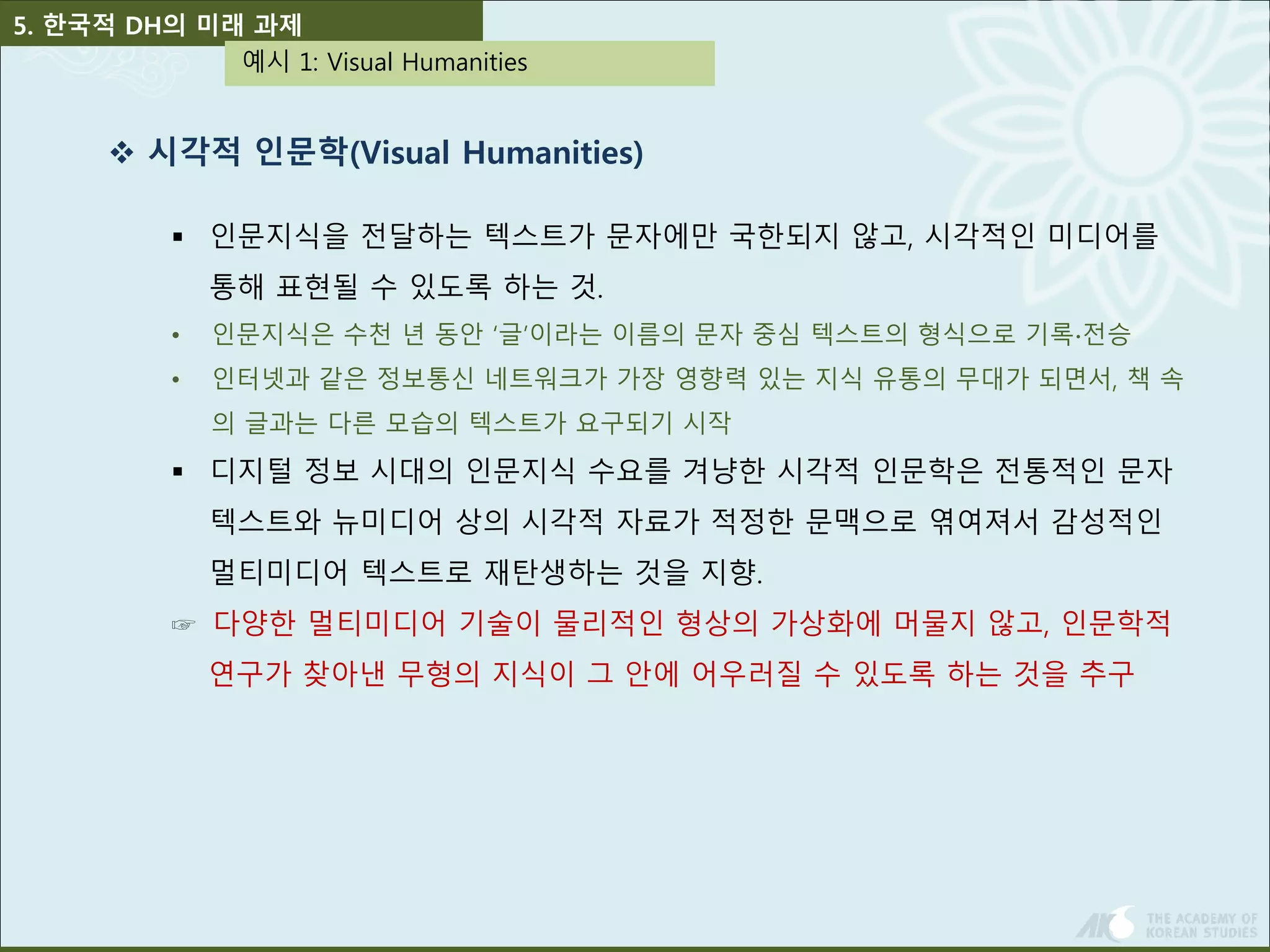 5. 한국적 DH의 미래 과제 
예시 1: Visual Humanities 
 시각적 인문학(Visual Humanities) 
 인문지식을 전달하는 텍스트가 문자에만 국한되지 않고, 시각적인 미디어를 
통해 표현될 수 있도록 하는 것. 
• 인문지식은 수천 년 동안 ‘글’이라는 이름의 문자 중심 텍스트의 형식으로 기록∙전승 
• 인터넷과 같은 정보통신 네트워크가 가장 영향력 있는 지식 유통의 무대가 되면서, 책 속 
의 글과는 다른 모습의 텍스트가 요구되기 시작 
 디지털 정보 시대의 인문지식 수요를 겨냥한 시각적 인문학은 전통적인 문자 
텍스트와 뉴미디어 상의 시각적 자료가 적정한 문맥으로 엮여져서 감성적인 
멀티미디어 텍스트로 재탄생하는 것을 지향. 
☞ 다양한 멀티미디어 기술이 물리적인 형상의 가상화에 머물지 않고, 인문학적 
연구가 찾아낸 무형의 지식이 그 안에 어우러질 수 있도록 하는 것을 추구 
 