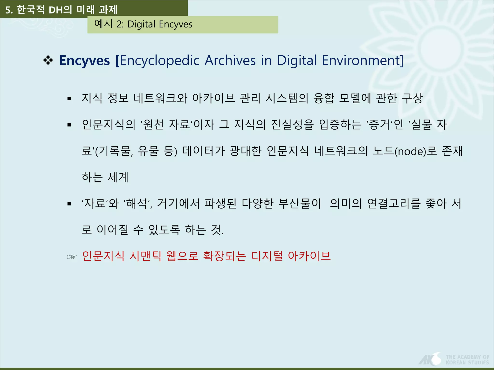 5. 한국적 DH의 미래 과제 
예시 2: Digital Encyves 
 Encyves [Encyclopedic Archives in Digital Environment] 
 지식 정보 네트워크와 아카이브 관리 시스템의 융합 모델에 관한 구상 
 인문지식의 ‘원천 자료’이자 그 지식의 진실성을 입증하는 ‘증거’인 ‘실물 자 
료’(기록물, 유물 등) 데이터가 광대한 인문지식 네트워크의 노드(node)로 존재 
하는 세계 
 ‘자료’와 ‘해석’, 거기에서 파생된 다양한 부산물이 의미의 연결고리를 좇아 서 
로 이어질 수 있도록 하는 것. 
☞ 인문지식 시맨틱 웹으로 확장되는 디지털 아카이브 
 