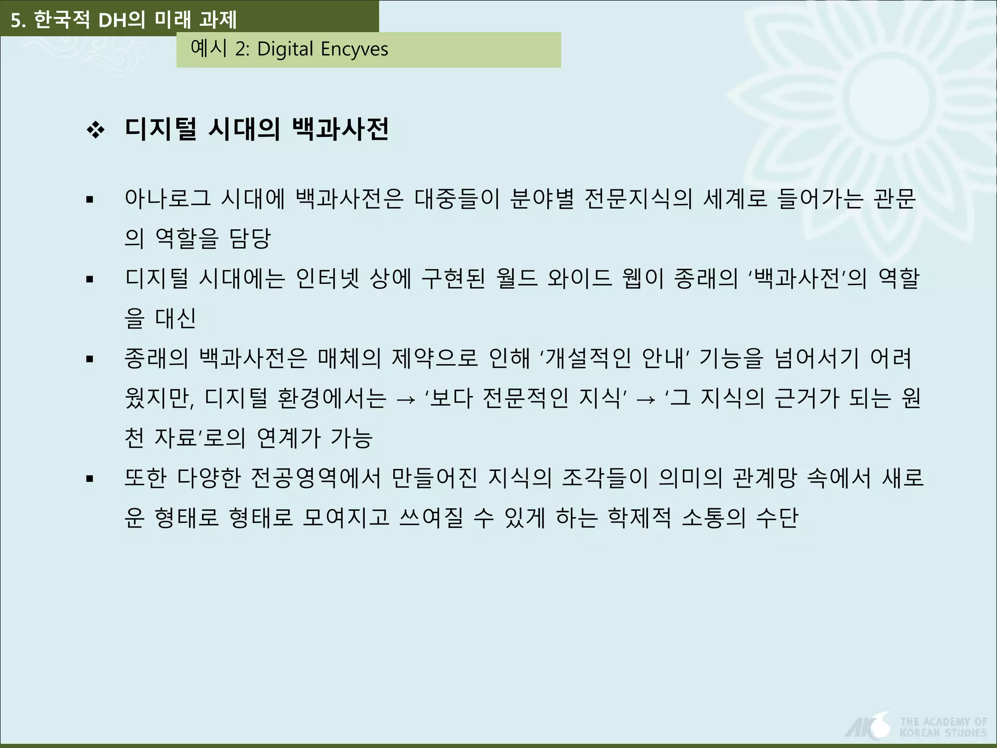 5. 한국적 DH의 미래 과제 
예시 2: Digital Encyves 
 디지털 시대의 백과사전 
 아나로그 시대에 백과사전은 대중들이 분야별 전문지식의 세계로 들어가는 관문 
의 역할을 담당 
 디지털 시대에는 인터넷 상에 구현된 월드 와이드 웹이 종래의 ‘백과사전’의 역할 
을 대신 
 종래의 백과사전은 매체의 제약으로 인해 ‘개설적인 안내’ 기능을 넘어서기 어려 
웠지만, 디지털 환경에서는 → ‘보다 전문적인 지식’ → ‘그 지식의 근거가 되는 원 
천 자료’로의 연계가 가능 
 또한 다양한 전공영역에서 만들어진 지식의 조각들이 의미의 관계망 속에서 새로 
운 형태로 형태로 모여지고 쓰여질 수 있게 하는 학제적 소통의 수단 
 