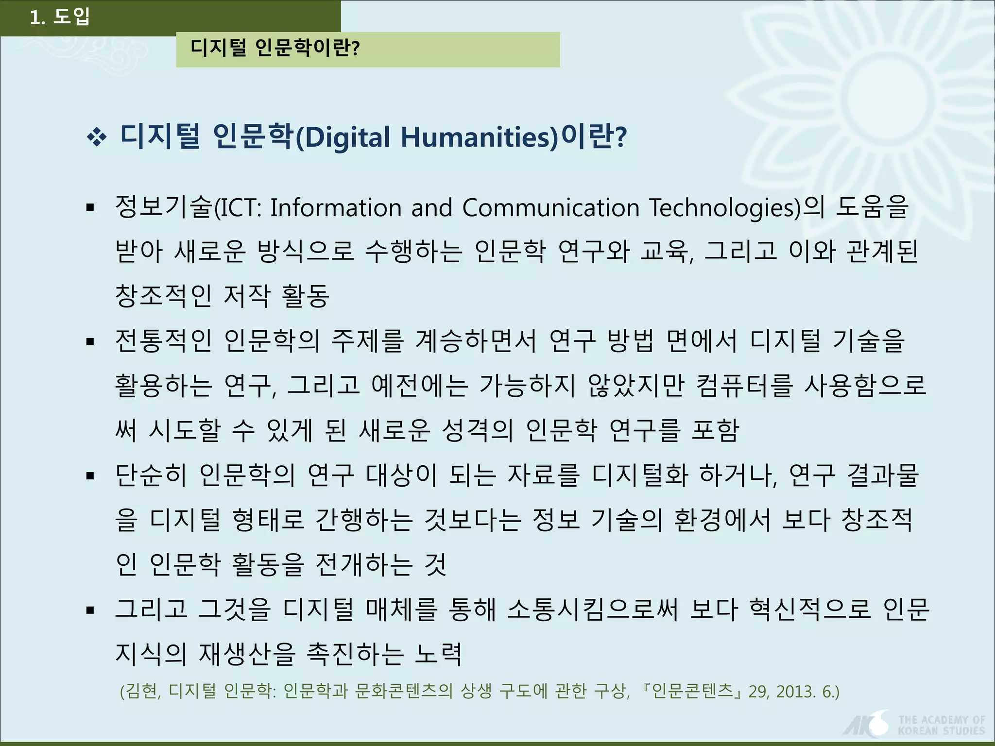 디지털 인문학이란? 
1. 도입 
 디지털 인문학(Digital Humanities)이란? 
 정보기술(ICT: Information and Communication Technologies)의 도움을 
받아 새로운 방식으로 수행하는 인문학 연구와 교육, 그리고 이와 관계된 
창조적인 저작 활동 
 전통적인 인문학의 주제를 계승하면서 연구 방법 면에서 디지털 기술을 
활용하는 연구, 그리고 예전에는 가능하지 않았지만 컴퓨터를 사용함으로 
써 시도할 수 있게 된 새로운 성격의 인문학 연구를 포함 
 단순히 인문학의 연구 대상이 되는 자료를 디지털화 하거나, 연구 결과물 
을 디지털 형태로 간행하는 것보다는 정보 기술의 환경에서 보다 창조적 
인 인문학 활동을 전개하는 것 
 그리고 그것을 디지털 매체를 통해 소통시킴으로써 보다 혁신적으로 인문 
지식의 재생산을 촉진하는 노력 
(김현, 디지털 인문학: 인문학과 문화콘텐츠의 상생 구도에 관한 구상, 『인문콘텐츠』29, 2013. 6.) 
 