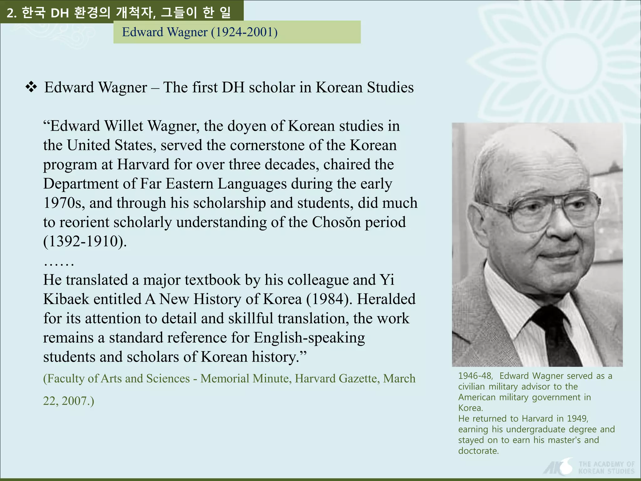 2. 한국 DH 환경의 개척자, 그들이 한 일 
Edward Wagner (1924-2001) 
 Edward Wagner – The first DH scholar in Korean Studies 
“Edward Willet Wagner, the doyen of Korean studies in 
the United States, served the cornerstone of the Korean 
program at Harvard for over three decades, chaired the 
Department of Far Eastern Languages during the early 
1970s, and through his scholarship and students, did much 
to reorient scholarly understanding of the Chosŏn period 
(1392-1910). 
…… 
He translated a major textbook by his colleague and Yi 
Kibaek entitled A New History of Korea (1984). Heralded 
for its attention to detail and skillful translation, the work 
remains a standard reference for English-speaking 
students and scholars of Korean history.” 
(Faculty of Arts and Sciences - Memorial Minute, Harvard Gazette, March 
22, 2007.) 
1946-48, Edward Wagner served as a 
civilian military advisor to the 
American military government in 
Korea. 
He returned to Harvard in 1949, 
earning his undergraduate degree and 
stayed on to earn his master's and 
doctorate. 
 