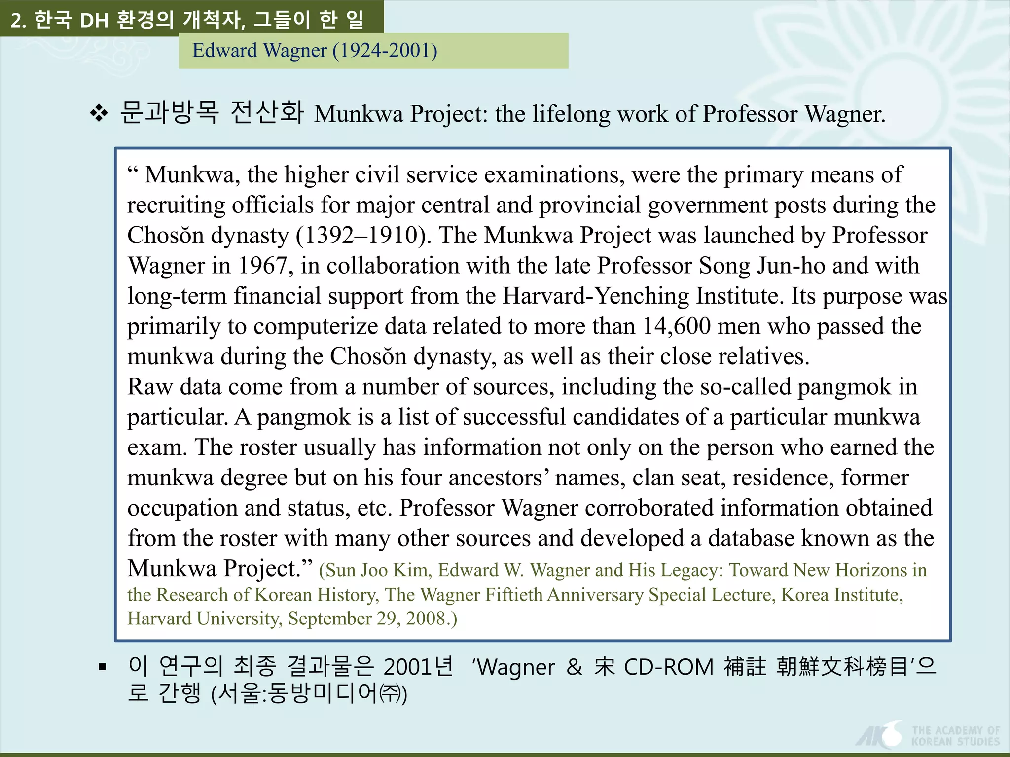 2. 한국 DH 환경의 개척자, 그들이 한 일 
Edward Wagner (1924-2001) 
 문과방목 전산화 Munkwa Project: the lifelong work of Professor Wagner. 
“ Munkwa, the higher civil service examinations, were the primary means of 
recruiting officials for major central and provincial government posts during the 
Chosŏn dynasty (1392–1910). The Munkwa Project was launched by Professor 
Wagner in 1967, in collaboration with the late Professor Song Jun-ho and with 
long-term financial support from the Harvard-Yenching Institute. Its purpose was 
primarily to computerize data related to more than 14,600 men who passed the 
munkwa during the Chosŏn dynasty, as well as their close relatives. 
Raw data come from a number of sources, including the so-called pangmok in 
particular. A pangmok is a list of successful candidates of a particular munkwa 
exam. The roster usually has information not only on the person who earned the 
munkwa degree but on his four ancestors’ names, clan seat, residence, former 
occupation and status, etc. Professor Wagner corroborated information obtained 
from the roster with many other sources and developed a database known as the 
Munkwa Project.” (Sun Joo Kim, Edward W. Wagner and His Legacy: Toward New Horizons in 
the Research of Korean History, The Wagner Fiftieth Anniversary Special Lecture, Korea Institute, 
Harvard University, September 29, 2008.) 
 이 연구의 최종 결과물은 2001년 ‘Wagner ＆ 宋CD-ROM 補註朝鮮文科榜目’으 
로 간행 (서울:동방미디어㈜) 
 