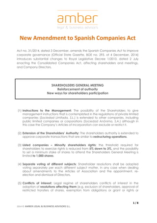 New Amendment to Spanish Companies Act 
Act no. 31/2014, dated 3 December, amends the Spanish Companies Act to improve 
corporate governance (Official State Gazette, BOE no. 293, of 4 December, 2014) 
introduces substantial changes to Royal Legislative Decree 1/2010, dated 2 July 
enacting the Consolidated Companies Act, affecting shareholders and meetings, 
and Company Directors. 
(1) Instructions to the Management: The possibility of the Shareholders to give 
management instructions that is contemplated in the regulations of private limited 
companies (Sociedad Limitada, S.L.) is extended to other companies, including 
public limited companies or corporations (Sociedad Anónima, S.A.) although in 
this case the Company’s Articles of Incorporation can exclude or restrict it. 
(2) Extension of the Shareholders’ Authority: The shareholders authority is extended to 
(3) Listed companies – Minority shareholders rights: the threshold required for 
shareholders to exercise rights is reduced from 5% down to 3%, and the possibility 
to set a minimum stake of shares to attend the Shareholders General Meeting is 
limited to 1,000 shares. 
(4) Separate voting of different subjects: Shareholder resolutions shall be adopted 
voting separately per each different subject matter, in any case when dealing 
about amendments to the Articles of Association and the appointment, re-election 
(5) Conflicts of interest: Legal regime of shareholders conflicts of interest in the 
adoption of resolutions affecting them (e.g. exclusion of shareholders, approval of 
restricted transfers of shares, exemption from obligations or grant or rights or 
1 / 8 
SHAREHOLDERS GENERAL MEETING 
Reinforcement of authority 
New ways for shareholders participation 
approve corporate transactions that are similar to restructuring operations. 
and dismissal of Directors. 
2014 © AMBER LEGAL & BUSINESS ADVISORS S.L. 
 