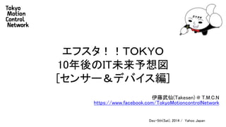 エフスタ！！ＴＯＫＹＯ 
10年後のIT未来予想図 
[センサー＆デバイス編] 
伊藤武仙(Takesen) @ T.M.C.N 
https://www.facebook.com/TokyoMotioncontrolNetwork 
Dec-5th(Sat), 2014 / Yahoo Japan 
 
