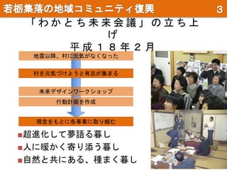 「 わ か と ち 未 来 会 議 」 の 立 ち 上
げ
平 成 １ ８ 年 ２ 月
村を元気づけようと有志が集まる
地震以降、村に元気がなくなった
未来デザインワークショップ
行動計画を作成
理念をもとに各事業に取り組む
■超進化して夢語る暮し
■人に暖かく寄り添う暮し
■自然と共にある、種まく暮し
 