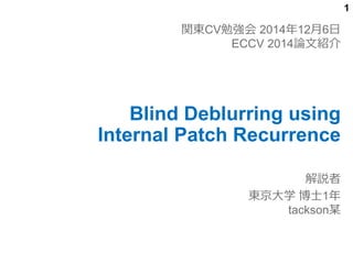 1 
関東CV勉強会2014年12月6日 
ECCV 2014論文紹介 
Blind Deblurring using 
Internal Patch Recurrence 
解説者 
東京大学博士1年 
tackson某 
 