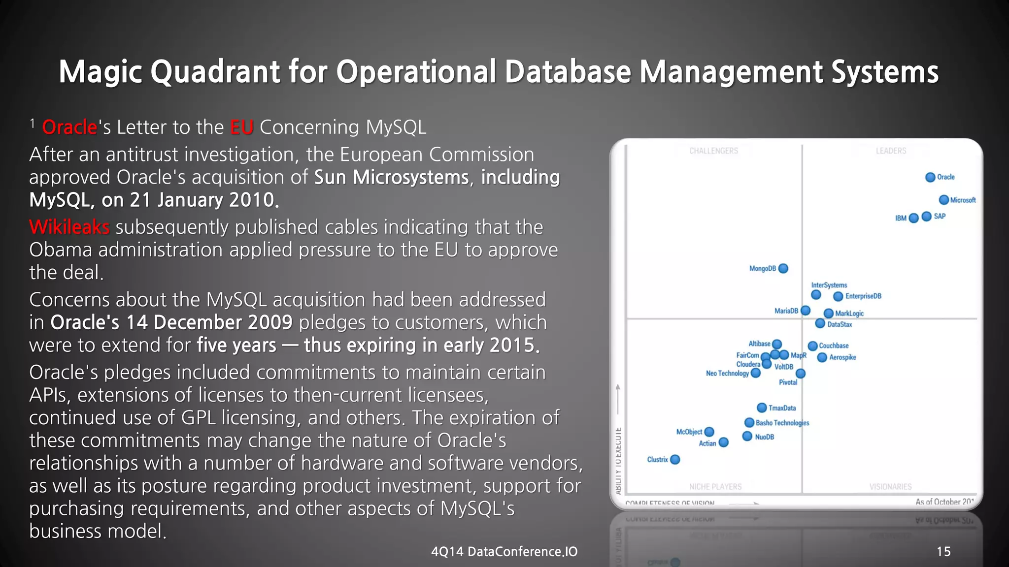 Magic Quadrant for Operational Database Management Systems 
4Q14 DataConference.IO 15 
1Oracle's Letter to the EUConcerning MySQL 
After an antitrust investigation, theEuropean Commission approved Oracle's acquisition of Sun Microsystems, including MySQL, on 21 January 2010. Wikileakssubsequently publishedcables indicating that the Obama administration applied pressure to the EU to approve the deal. Concerns about the MySQL acquisition had been addressed inOracle's 14 December 2009 pledges to customers, which were to extend for five years —thus expiring in early 2015. Oracle's pledges included commitments to maintain certain APIs, extensions of licenses to then-current licensees, continued use of GPL licensing, and others. The expiration of these commitments may change the nature of Oracle's relationships with a number of hardware and software vendors, as well as its posture regarding product investment, support for purchasing requirements, and other aspects of MySQL's business model.  