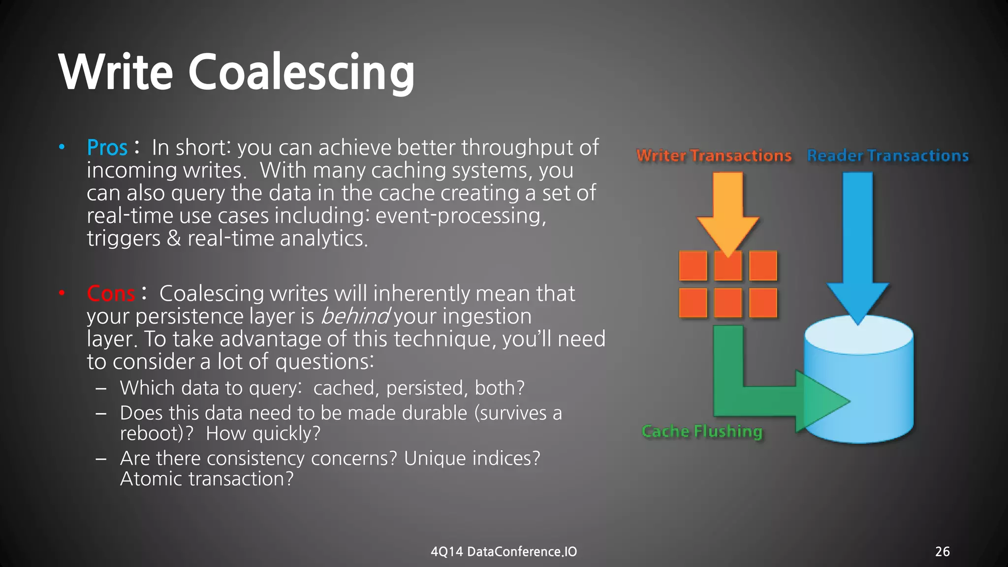 WriteCoalescing 
•Pros:In short: you can achieve better throughputof incoming writes. With many caching systems, you can also query the data in the cache creating a set of real-time use cases including: event-processing, triggers & real-time analytics. 
•Cons:Coalescing writes will inherently mean that your persistence layer isbehindyour ingestion layer.To takeadvantage of this technique, you’ll need to consider a lot of questions: 
–Whichdata to query: cached, persisted, both? 
–Does thisdata need to bemade durable (survives a reboot)? How quickly? 
–Are there consistency concerns? Unique indices? Atomic transaction? 
4Q14 DataConference.IO 26 
 