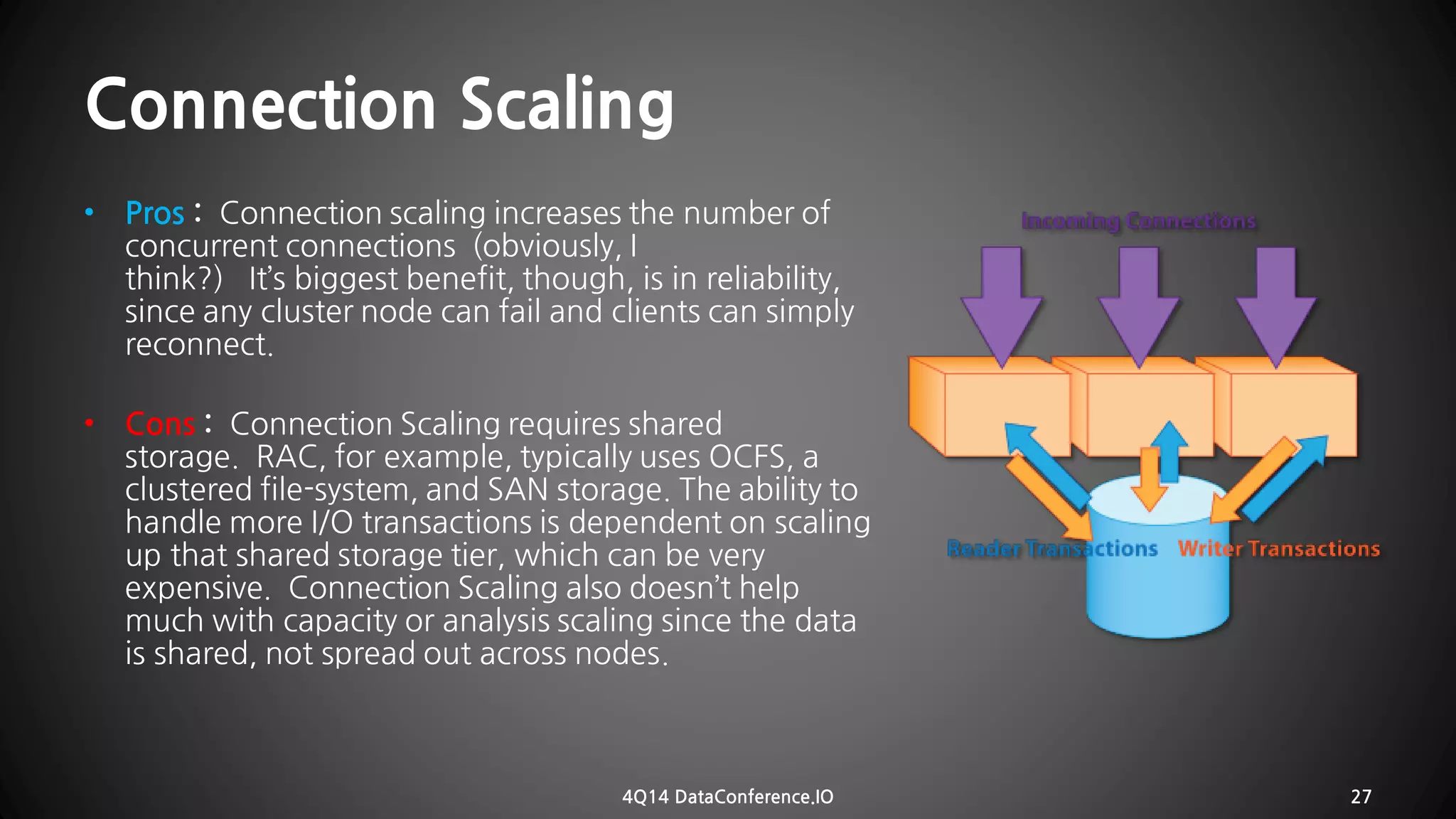 Connection Scaling 
•Pros :Connection scaling increases the number of concurrentconnections (obviously, I think?) It’sbiggest benefit, though, is in reliability, since any cluster node can fail and clients can simply reconnect. 
•Cons:Connection Scalingrequires shared storage. RAC,for example, typically uses OCFS, a clustered file-system, and SAN storage.The ability to handle more I/O transactionsis dependent on scaling up that shared storage tier, which can be very expensive. Connection Scaling also doesn’t help much with capacity or analysis scaling sincethe data isshared, not spread out across nodes. 
4Q14 DataConference.IO 27 
 