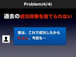 Problem(4/4) 
過去の成功体験を捨てられない 
　昔は、これで成功したから 
　たぶん、今回も… 
 