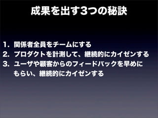 成果を出す3つの秘訣 
1. 関係者全員をチームにする 
2. プロダクトを計測して、継続的にカイゼンする 
3. ユーザや顧客からのフィードバックを早めに 
　 もらい、継続的にカイゼンする 
 
