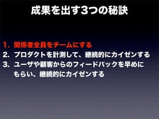 成果を出す3つの秘訣 
1. 関係者全員をチームにする 
2. プロダクトを計測して、継続的にカイゼンする 
3. ユーザや顧客からのフィードバックを早めに 
　 もらい、継続的にカイゼンする 
 