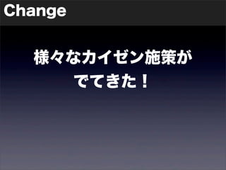 Change 
様々なカイゼン施策が 
でてきた！ 
 