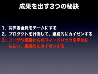 成果を出す3つの秘訣 
1. 関係者全員をチームにする 
2. プロダクトを計測して、継続的にカイゼンする 
3. ユーザや顧客からのフィードバックを早めに 
　 もらい、継続的にカイゼンする 
 
