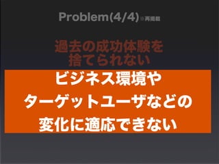 Problem(4/4)※再掲載 
過去の成功体験を 
捨てられない 
ビジネス環境や 
　昔は、これで成功したから 
　たぶん、今回も… 
ターゲットユーザなどの 
変化に適応できない 
 