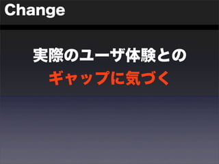 Change 
実際のユーザ体験との 
ギャップに気づく 
 