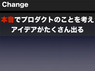 Change 
本音でプロダクトのことを考え 
アイデアがたくさん出る 
 