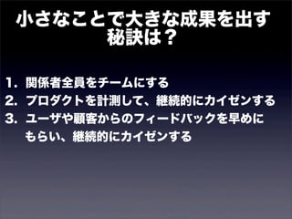 小さなことで大きな成果を出す 
秘訣は？ 
1. 関係者全員をチームにする 
2. プロダクトを計測して、継続的にカイゼンする 
3. ユーザや顧客からのフィードバックを早めに 
　 もらい、継続的にカイゼンする 
 