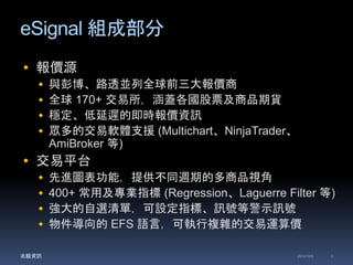 eSignal 組成部分 
 報價源 
 與彭博、路透並列全球前三大報價商 
 全球170+ 交易所，涵蓋各國股票及商品期貨 
 穩定、低延遲的即時報價資訊 
 眾多的交易軟體支援(Multichart、NinjaTrader、 
AmiBroker 等) 
 交易平台 
 先進圖表功能，提供不同週期的多商品視角 
 400+ 常用及專業指標(Regression、Laguerre Filter 等) 
 強大的自選清單，可設定指標、訊號等警示訊號 
 物件導向的EFS 語言，可執行複雜的交易運算價 
兆毅資訊2014/12/5 3 
 