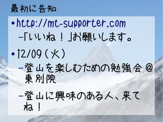 最初に告知 
● http://mt-supporter.com 
–「いいね！」お願いします。 
● 12/09 （火） 
–登山を楽しむための勉強会@ 
東別院 
–登山に興味のある人、来て 
ね！ 
 