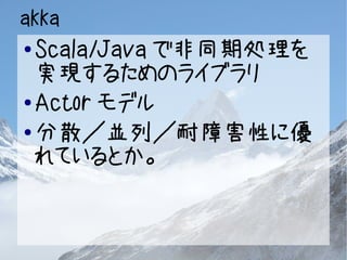 akka 
● Scala/Javaで非同期処理を 
実現するためのライブラリ 
●Actorモデル 
●分散／並列／耐障害性に優 
れているとか。 
 