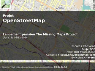 Projet 
OpenStreetMap 
Lancement parisien The Missing Maps Project 
(Paris) le 06/12/2014 
Nicolas Chavent 
ProjetEOF 
Projet HOT francophone 
Contact : nicolas.chavent@gmail.com 
@nicolas_chavent 
« 20141206_TMMP_OSM.odp » par Nicolas Chavent est sous licence CC-BY-SA 4.0 
 