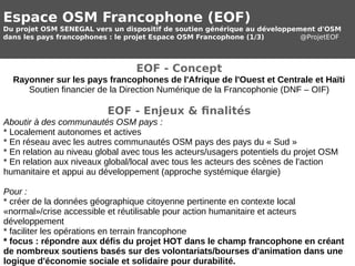 Espace OSM Francophone (EOF) 
Du projet OSM SENEGAL vers un dispositif de soutien générique au développement d'OSM 
dans les pays francophones : le projet Espace OSM Francophone (1/3) @ProjetEOF 
EOF - Concept 
Rayonner sur les pays francophones de l'Afrique de l'Ouest et Centrale et Haïti 
Soutien financier de la Direction Numérique de la Francophonie (DNF – OIF) 
EOF - Enjeux & finalités 
Aboutir à des communautés OSM pays : 
* Localement autonomes et actives 
* En réseau avec les autres communautés OSM pays des pays du « Sud » 
* En relation au niveau global avec tous les acteurs/usagers potentiels du projet OSM 
* En relation aux niveaux global/local avec tous les acteurs des scènes de l'action 
humanitaire et appui au développement (approche systémique élargie) 
Pour : 
* créer de la données géographique citoyenne pertinente en contexte local 
«normal»/crise accessible et réutilisable pour action humanitaire et acteurs 
développement 
* faciliter les opérations en terrain francophone 
* focus : répondre aux défis du projet HOT dans le champ francophone en créant 
de nombreux soutiens basés sur des volontariats/bourses d'animation dans une 
logique d'économie sociale et solidaire pour durabilité. 
 