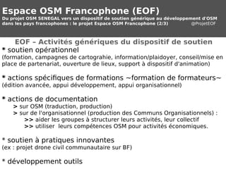 Espace OSM Francophone (EOF) 
Du projet OSM SENEGAL vers un dispositif de soutien générique au développement d'OSM 
dans les pays francophones : le projet Espace OSM Francophone (2/3) @ProjetEOF 
EOF – Activités génériques du dispositif de soutien 
* soutien opérationnel 
(formation, campagnes de cartograhie, information/plaidoyer, conseil/mise en 
place de partenariat, ouverture de lieux, support à dispositif d'animation) 
* actions spécifiques de formations ~formation de formateurs~ 
(édition avancée, appui développement, appui organisationnel) 
* actions de documentation 
> sur OSM (traduction, production) 
> sur de l'organisationnel (production des Communs Organisationnels) : 
>> aider les groupes à structurer leurs activités, leur collectif 
>> utiliser leurs compétences OSM pour activités économiques. 
* soutien à pratiques innovantes 
(ex : projet drone civil communautaire sur BF) 
* développement outils 
 