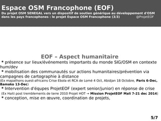 Espace OSM Francophone (EOF) 
Du projet OSM SENEGAL vers un dispositif de soutien générique au développement d'OSM 
dans les pays francophones : le projet Espace OSM Francophone (3/3) @ProjetEOF 
EOF – Aspect humanitaire 
* présence sur lieux/événements importants du monde SIG/OSM en contexte 
hum/dev 
* mobilisation des communautés sur actions humanitaires/prévention via 
campagnes de cartographie à distance 
(Ex mapathons ouest-africains Crise Ebola et RCA de Lomé 4 Oct, Abidjan 18 Octobre, Paris 6-Dec, 
Bamako 13-Dec) 
* Intervention d'équpes ProjetEOF (expert senior/junior) en réponse de crise 
(Ex Haiti post tremblements de terre 2010 Projet HOT → Mission ProjetEOF Mali 7-21 dec 2014) 
* conception, mise en oeuvre, coordination de projets, 
5/7 
 