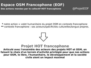 Espace OSM Francophone (EOF) 
Des actions menées par le collectif HOT francophone @ProjetEOF 
* notre action = volet humanitaire du projet OSM en contexte francophone 
** contexte francophone : ses acteurs/spécificités culturelles/langue propres. 
Projet HOT francophone 
Articulé avec l'ensemble des acteurs des projets HOT et OSM, en 
faisant le choix d'un terrain d'activité privilégié pour que nos actions 
pour OSM, le libre, l'humanitaire, le développement et la société 
civile aient un impact maximal 
 