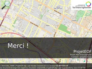 Merci ! 
ProjetEOF 
Projet HOT francophone 
Contact : projeteof.org 
« 20141206_TMMP_ProjetEOF.odp » par Nicolas Chavent est sous licence CC-BY-SA 4.0 
Ce document est largement inspiré du document «10ansOSM_ProjetEOF.odp » par Augustin Doury, sous CC-BY-SA 
